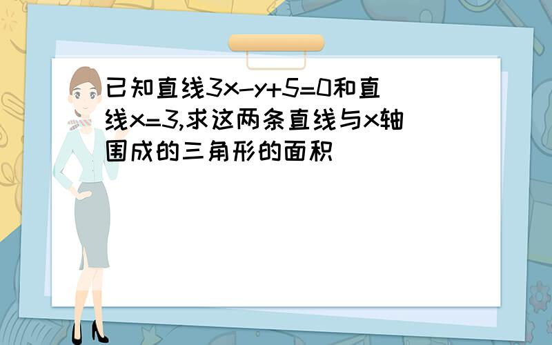 已知直线3x-y+5=0和直线x=3,求这两条直线与x轴围成的三角形的面积