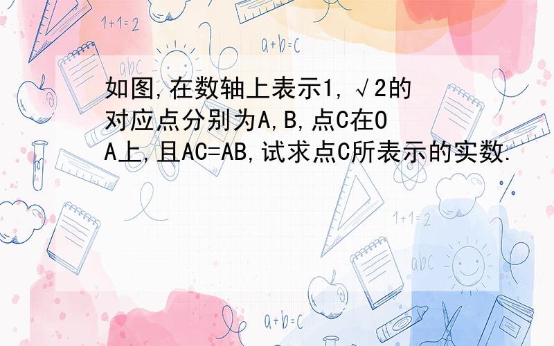 如图,在数轴上表示1,√2的对应点分别为A,B,点C在OA上,且AC=AB,试求点C所表示的实数.