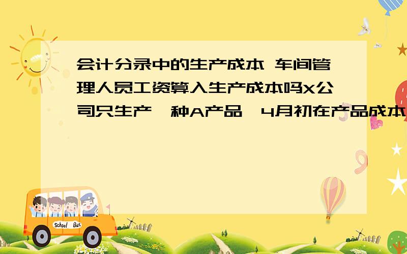 会计分录中的生产成本 车间管理人员工资算入生产成本吗X公司只生产一种A产品,4月初在产品成本为0.本月X公司发生如下会计事项：购进原材料20 000元,入库；从仓库领料12 000元用于A产品生产