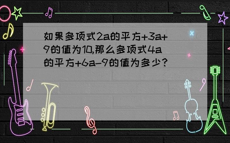 如果多项式2a的平方+3a+9的值为10,那么多项式4a的平方+6a-9的值为多少?