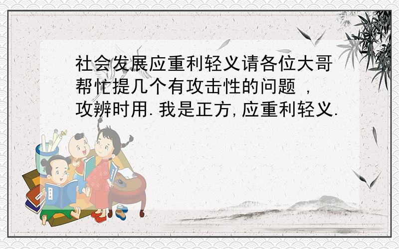 社会发展应重利轻义请各位大哥帮忙提几个有攻击性的问题 ,攻辨时用.我是正方,应重利轻义.