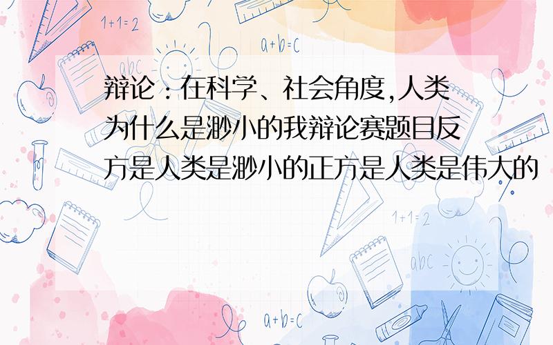 辩论：在科学、社会角度,人类为什么是渺小的我辩论赛题目反方是人类是渺小的正方是人类是伟大的