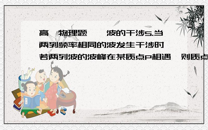 高一物理题——波的干涉5.当两列频率相同的波发生干涉时,若两列波的波峰在某质点P相遇,则质点P的振动（ ）A.加强与减弱每一个周期改变一次B.加强与减弱半个周期改变一次C.始终加强,振