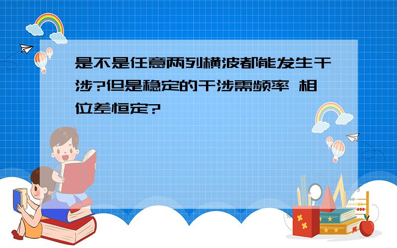 是不是任意两列横波都能发生干涉?但是稳定的干涉需频率 相位差恒定?