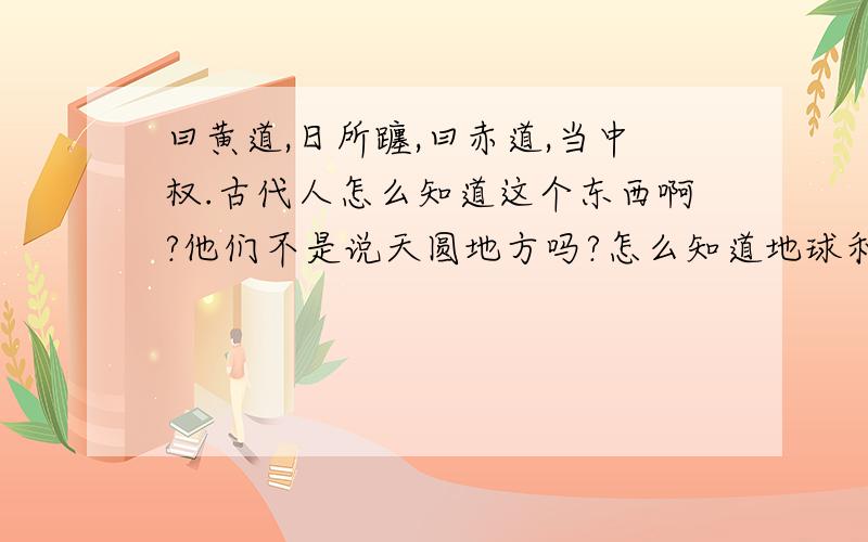 曰黄道,日所躔,曰赤道,当中权.古代人怎么知道这个东西啊?他们不是说天圆地方吗?怎么知道地球和太阳的关系呢?骂人都不敢现身,真丢人.哎,有什么辙啊!