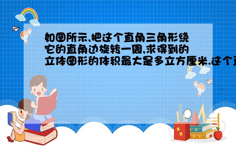 如图所示,把这个直角三角形绕它的直角边旋转一周,求得到的立体图形的体积最大是多立方厘米.这个直角三角形的高是6cm,底是3cm