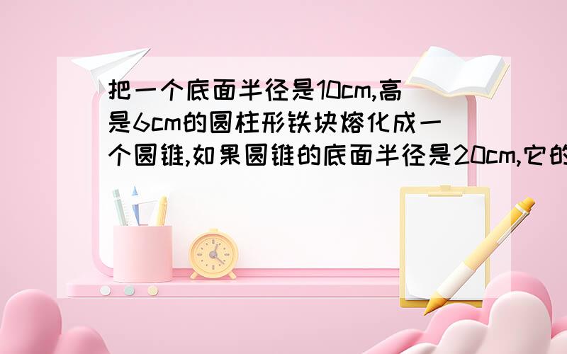 把一个底面半径是10cm,高是6cm的圆柱形铁块熔化成一个圆锥,如果圆锥的底面半径是20cm,它的高是多少厘米?