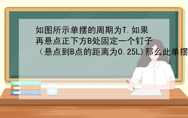 如图所示单摆的周期为T.如果再悬点正下方B处固定一个钉子（悬点到B点的距离为0.25L)那么此单摆的周期的震动周期变为多大?