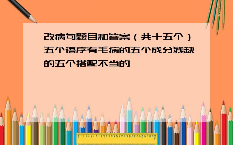 改病句题目和答案（共十五个）五个语序有毛病的五个成分残缺的五个搭配不当的                     都要有答案