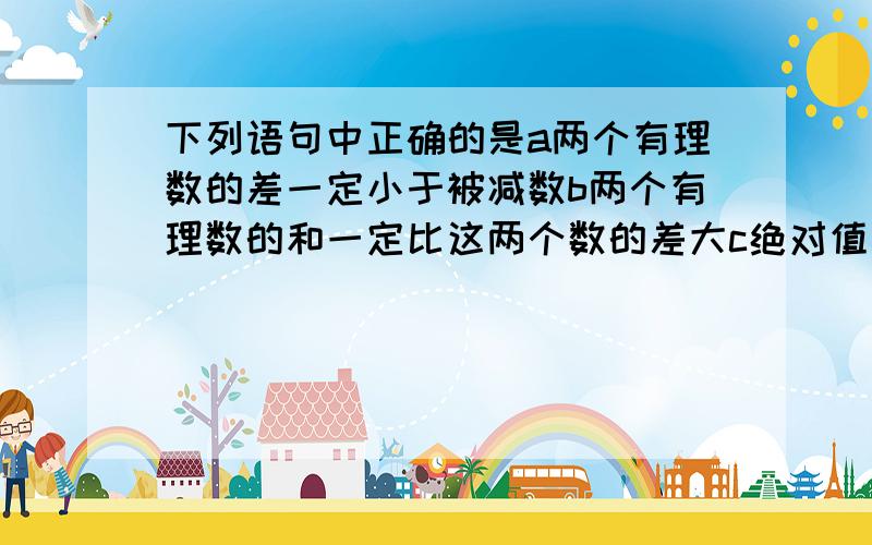 下列语句中正确的是a两个有理数的差一定小于被减数b两个有理数的和一定比这两个数的差大c绝对值相等的两数之差为零d零减去一个有理数等于这个有理数的相反数