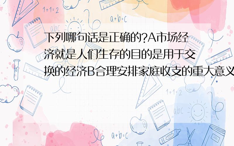 下列哪句话是正确的?A市场经济就是人们生存的目的是用于交换的经济B合理安排家庭收支的重大意义在于可以科学地规划个人和家庭生活