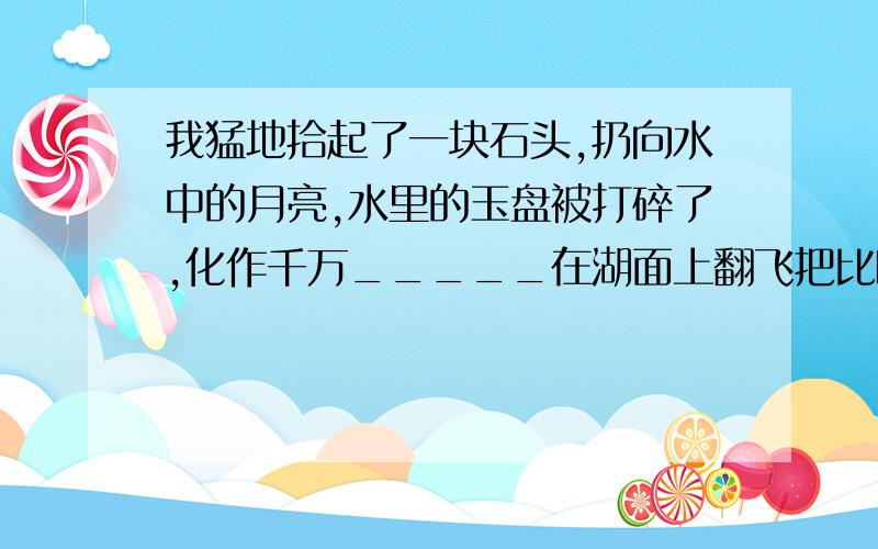 我猛地拾起了一块石头,扔向水中的月亮,水里的玉盘被打碎了,化作千万_____在湖面上翻飞把比喻句补充完整