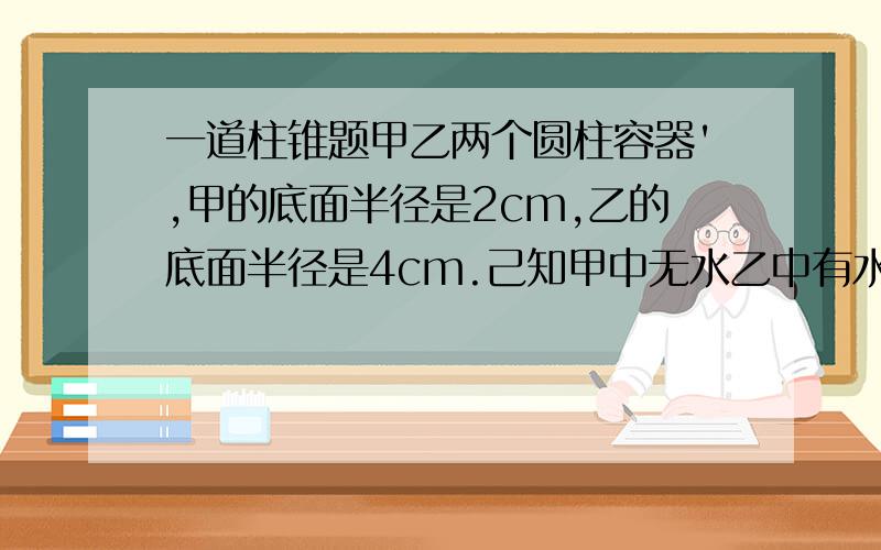 一道柱锥题甲乙两个圆柱容器',甲的底面半径是2cm,乙的底面半径是4cm.己知甲中无水乙中有水,水深18cm,现将乙中部分水倒入甲中,当甲中水深是乙的一半时,(中水的体积是多水少立方厘米?