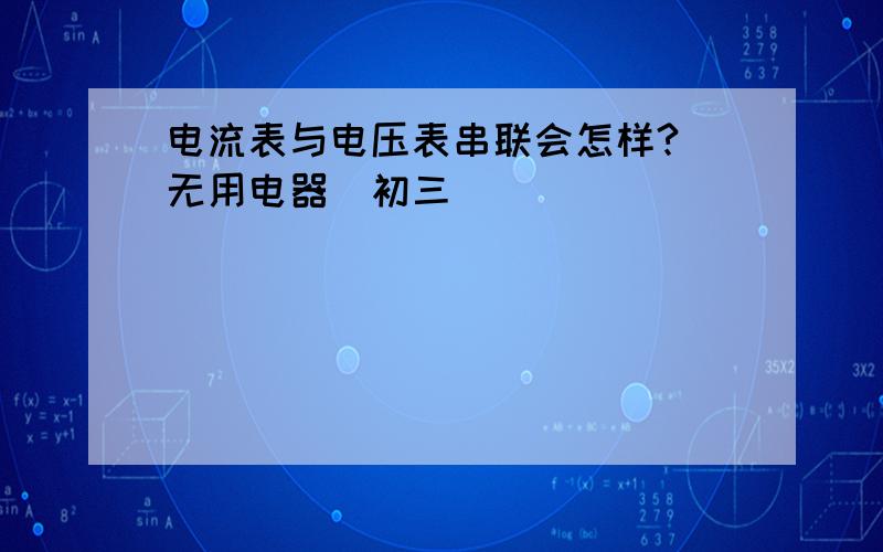 电流表与电压表串联会怎样?（无用电器）初三