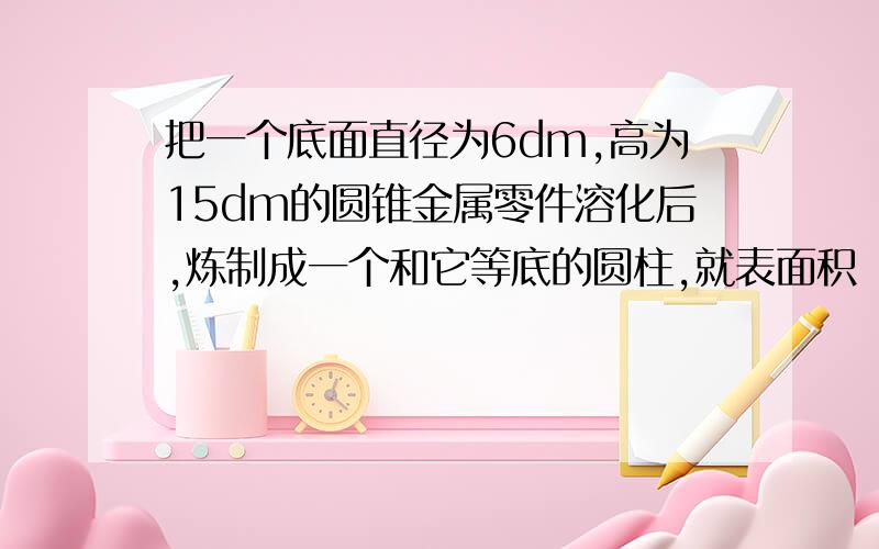 把一个底面直径为6dm,高为15dm的圆锥金属零件溶化后,炼制成一个和它等底的圆柱,就表面积