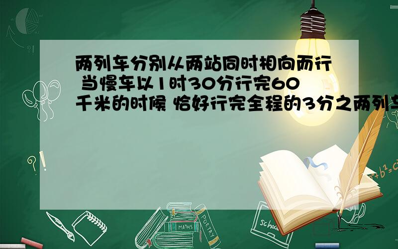 两列车分别从两站同时相向而行 当慢车以1时30分行完60千米的时候 恰好行完全程的3分之两列车分别从两站同时相向而行 当慢车以1时30分行完60千米的时候 恰好行完全程的3分之1 这时快车所