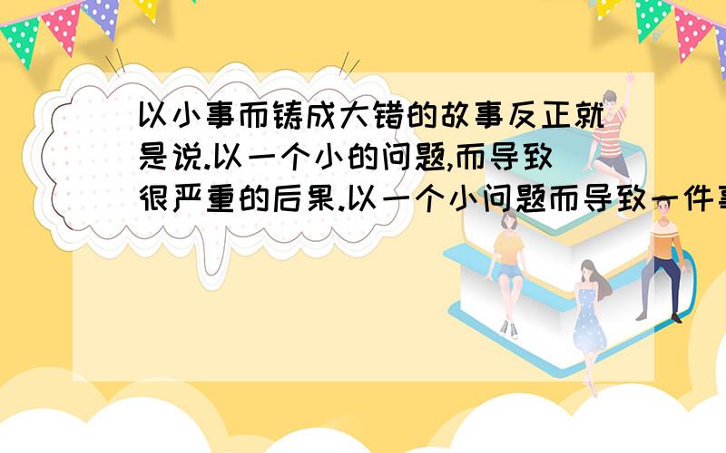 以小事而铸成大错的故事反正就是说.以一个小的问题,而导致很严重的后果.以一个小问题而导致一件事情的失败.反正就是类似的.在线等、、、最好是稍微短点.很容易读懂的