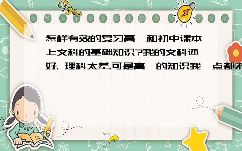 怎样有效的复习高一和初中课本上文科的基础知识?我的文科还好. 理科太差.可是高一的知识我一点都不会,我现在念高二.我想复习高一的知识.帮帮忙,请仔细说些有用的.