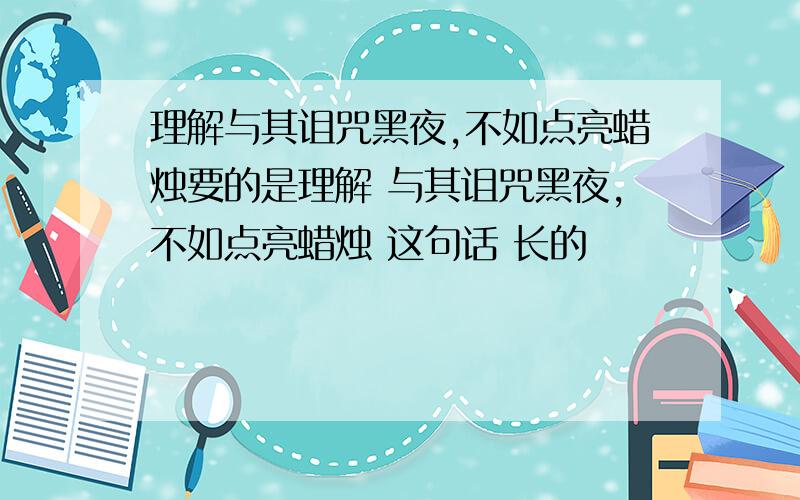 理解与其诅咒黑夜,不如点亮蜡烛要的是理解 与其诅咒黑夜,不如点亮蜡烛 这句话 长的