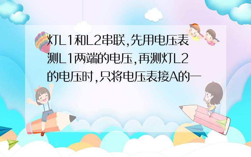 灯L1和L2串联,先用电压表测L1两端的电压,再测灯L2的电压时,只将电压表接A的一