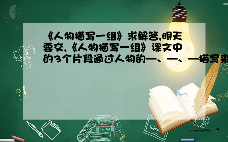 《人物描写一组》求解答,明天要交,《人物描写一组》课文中的3个片段通过人物的—、—、—描写来表现人物的特点,刻画人物形象都达到了入木三分的地步,请你根据提示找出相关语句有感