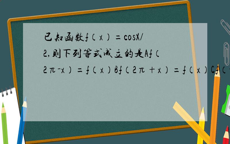 已知函数f（x）=cosX/2,则下列等式成立的是Af（2π-x）=f（x）Bf（2π+x）=f（x）Cf（-x）=-f（x）Df（-x）=f（x）为什么呢?我觉得最起码AB不对吧,因为T不同