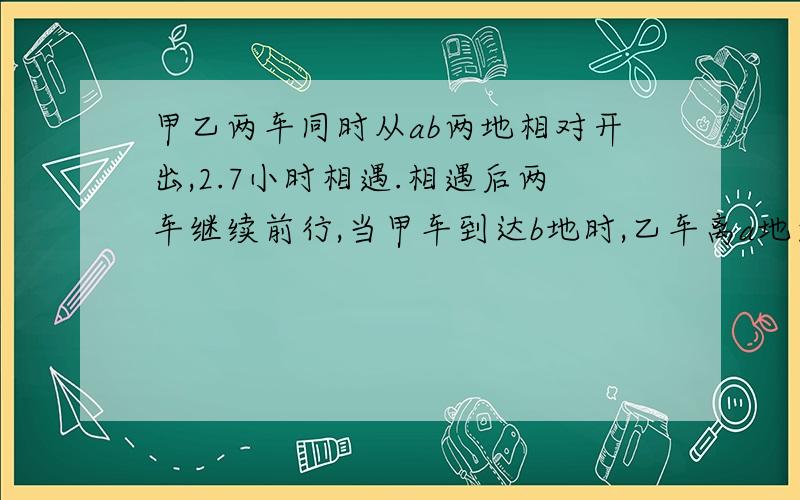 甲乙两车同时从ab两地相对开出,2.7小时相遇.相遇后两车继续前行,当甲车到达b地时,乙车离a地还有90千米两车速度比为3:2.求甲乙两车的速度?（要计算和解题思路。如果帮我答对的话，）