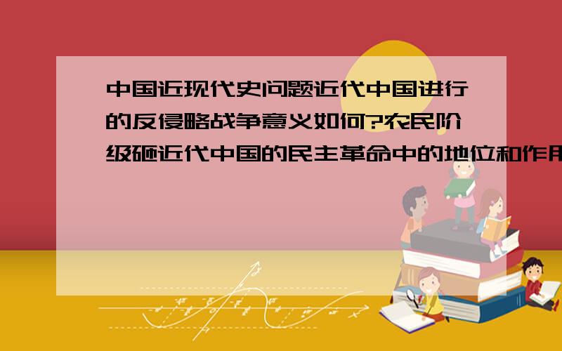 中国近现代史问题近代中国进行的反侵略战争意义如何?农民阶级砸近代中国的民主革命中的地位和作用怎样?谢谢了