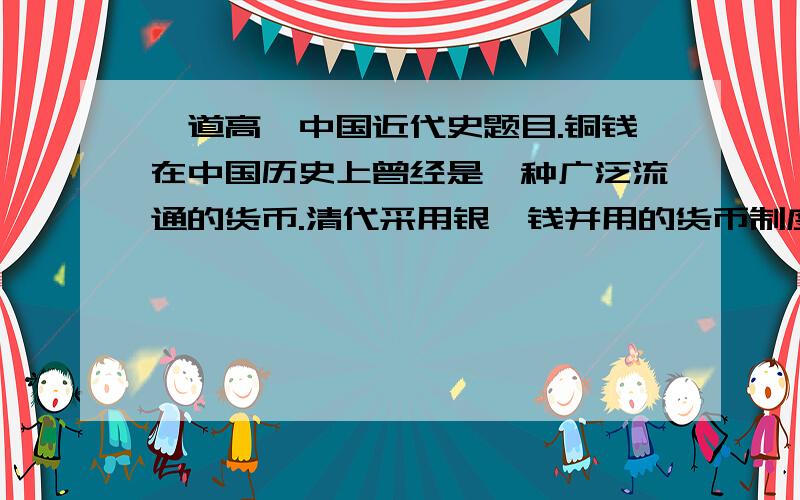 一道高一中国近代史题目.铜钱在中国历史上曾经是一种广泛流通的货币.清代采用银、钱并用的货币制度.百姓出卖劳动产品得到的是铜钱,按市场比价折合成白银向国家纳税.清朝中期以前,银