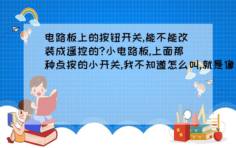 电路板上的按钮开关,能不能改装成遥控的?小电路板,上面那种点按的小开关,我不知道怎么叫,就是像手机主板上那种按一下按一下的那种小开关按钮.能不能把这种按钮拆下来,自己买那种几路