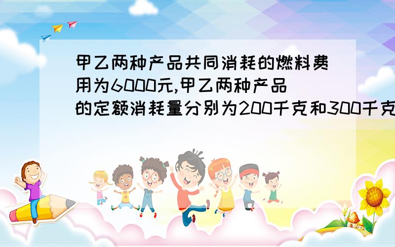 甲乙两种产品共同消耗的燃料费用为6000元,甲乙两种产品的定额消耗量分别为200千克和300千克.则按燃料定额消耗量比例分配计算的甲产品应负担的燃料费用为多少元?