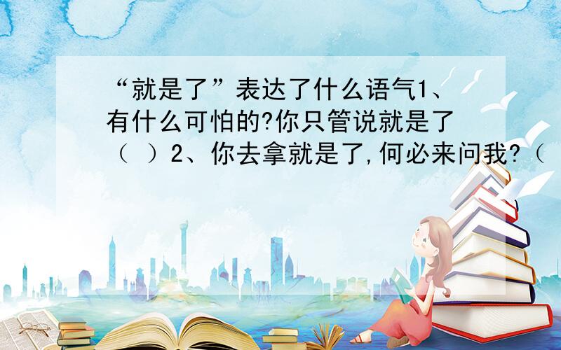 “就是了”表达了什么语气1、有什么可怕的?你只管说就是了（ ）2、你去拿就是了,何必来问我?（ ）3、你们不信,再看看就是了（ ）4、我这里有的是,你拿去用就是了.（ ）5、你不要急,我吃