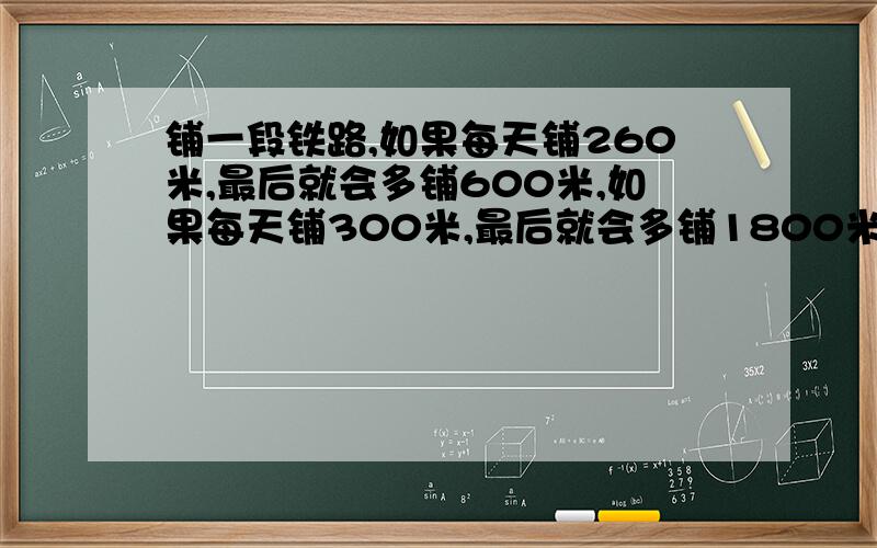 铺一段铁路,如果每天铺260米,最后就会多铺600米,如果每天铺300米,最后就会多铺1800米,这段铁路长