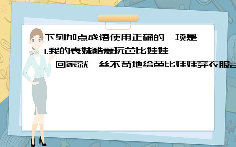 下列加点成语使用正确的一项是1.我的表妹酷爱玩芭比娃娃,一回家就一丝不苟地给芭比娃娃穿衣服2.我的妈妈把我养大成人,现在又为我的女儿操劳,真是碌碌终生加点字是一丝不苟和碌碌终生