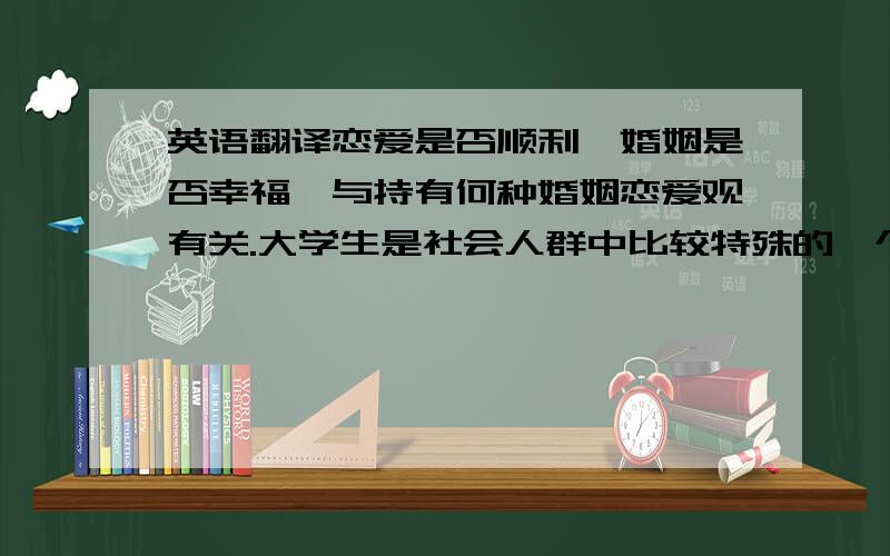 英语翻译恋爱是否顺利,婚姻是否幸福,与持有何种婚姻恋爱观有关.大学生是社会人群中比较特殊的一个群体,因为受到高等教育的熏陶,因而在处理婚恋观的时候更多用理性的眼光去看待问题.