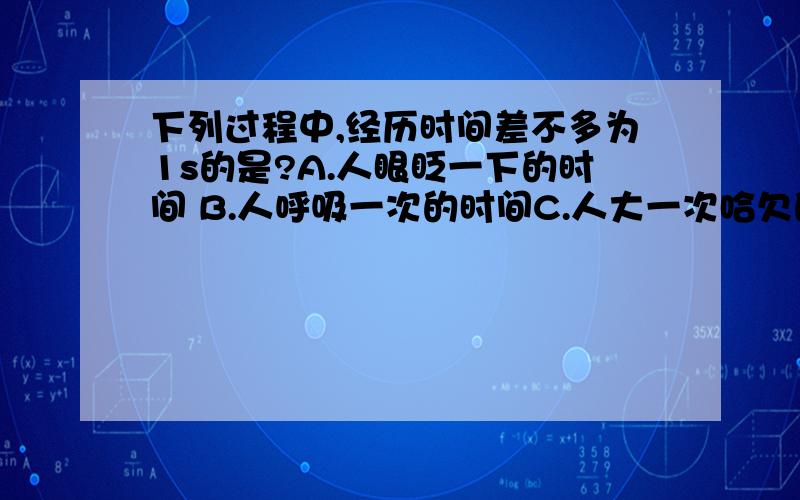 下列过程中,经历时间差不多为1s的是?A.人眼眨一下的时间 B.人呼吸一次的时间C.人大一次哈欠的时间 D.人的心脏跳动一次的时间