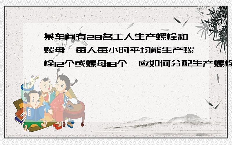 某车间有28名工人生产螺栓和螺母,每人每小时平均能生产螺栓12个或螺母18个,应如何分配生产螺栓和螺母的工人,才能使螺栓和螺母正好配套（一份螺栓配两个螺母）