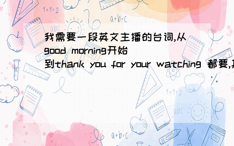 我需要一段英文主播的台词,从good morning开始到thank you for your watching 都要,其中还要有联系外景记者的台词,外景记者要去采访一个人,记者的台词也要有.要长一点,最好是比较正规的,如果是编