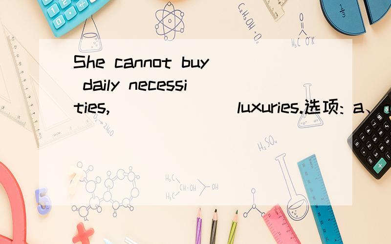 She cannot buy daily necessities, ______ luxuries.选项: a、no less than b、 many more c、 much less