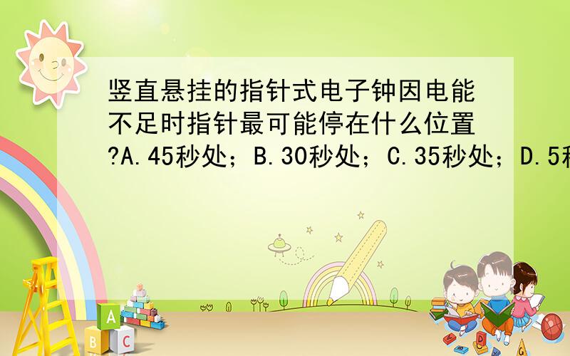 竖直悬挂的指针式电子钟因电能不足时指针最可能停在什么位置?A.45秒处；B.30秒处；C.35秒处；D.5秒处请说明原因、我是一名中学生,太深奥的不懂,所以请讲得具体浅显一些,