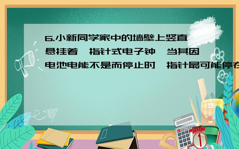 6.小新同学家中的墙壁上竖直悬挂着一指针式电子钟,当其因电池电能不是而停止时,指针最可能停在如图4中所能再详细一点么