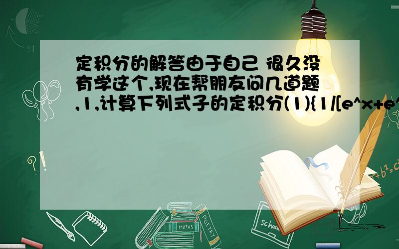 定积分的解答由于自己 很久没有学这个,现在帮朋友问几道题,1,计算下列式子的定积分(1){1/[e^x+e^(-x)]}dx,0