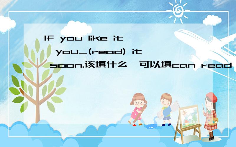 If you like it,you_(read) it soon.该填什么,可以填can read 如果不行,说出为什么?一定要wiil come吗?can也不是可以表示将来时吗?请详细地说出我再问一下soon在这里可不可以理解为一会后，我可以先提高