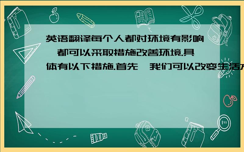 英语翻译每个人都对环境有影响,都可以采取措施改善环境.具体有以下措施.首先,我们可以改变生活方式,节约资源.例如随时关灯.其次购买和使用可循环利用的材料制成的产品.我们还可以植