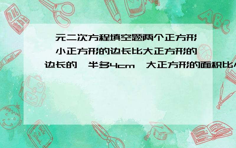 一元二次方程填空题两个正方形,小正方形的边长比大正方形的边长的一半多4cm,大正方形的面积比小正方形面积的2倍少32平方厘米,设大正方形的边长为 x cm,则小正方形的边长表示为____,大正