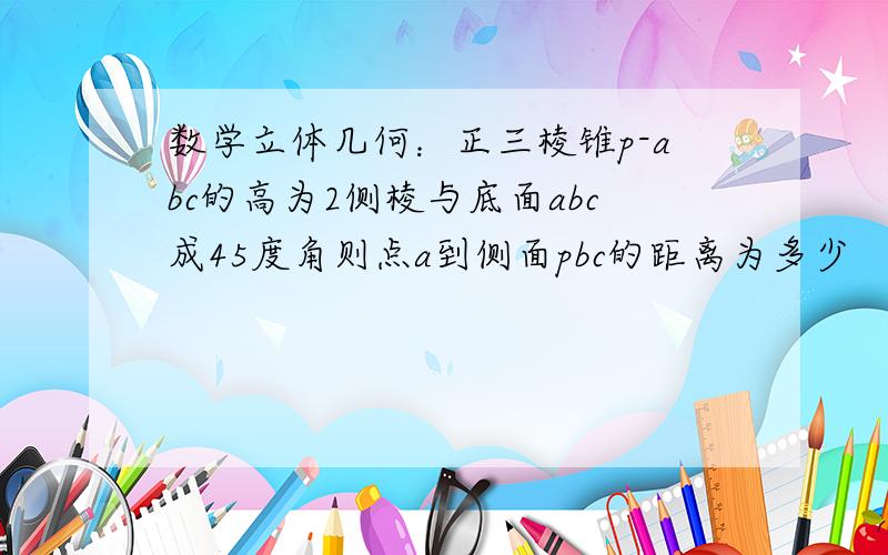 数学立体几何：正三棱锥p-abc的高为2侧棱与底面abc成45度角则点a到侧面pbc的距离为多少