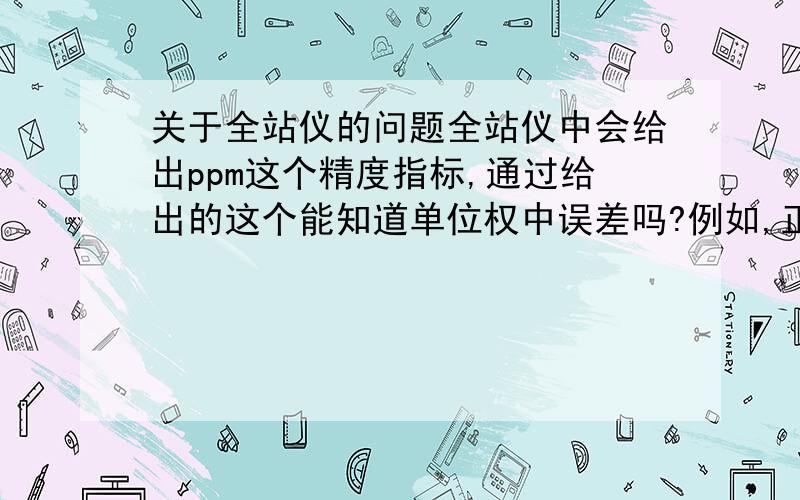 关于全站仪的问题全站仪中会给出ppm这个精度指标,通过给出的这个能知道单位权中误差吗?例如,正负5+1PPm是不是说单位权中误差是1毫米啊