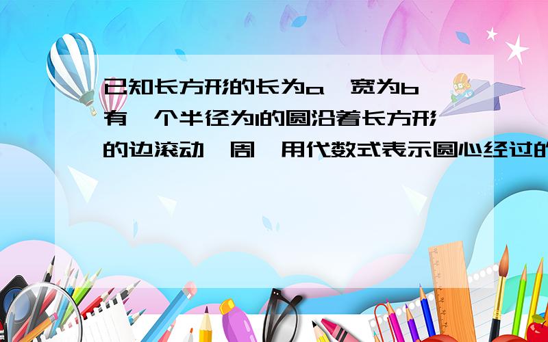 已知长方形的长为a,宽为b,有一个半径为1的圆沿着长方形的边滚动一周,用代数式表示圆心经过的路程