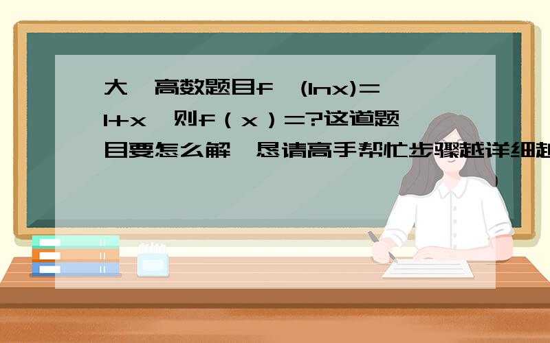 大一高数题目f'(lnx)=1+x,则f（x）=?这道题目要怎么解,恳请高手帮忙步骤越详细越好