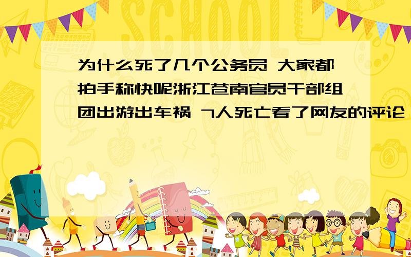 为什么死了几个公务员 大家都拍手称快呢浙江苍南官员干部组团出游出车祸 7人死亡看了网友的评论 好象比枪毙文强还高兴  怎么大家没有一点点同情心呢   毕竟他们是人民的公仆啊